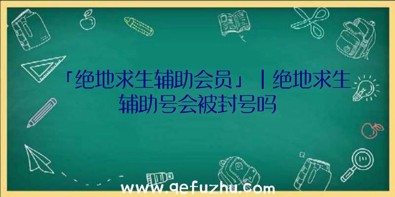 「绝地求生辅助会员」|绝地求生辅助号会被封号吗